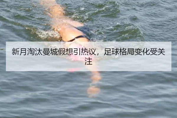 新月淘汰曼城假想引热议，足球格局变化受关注
